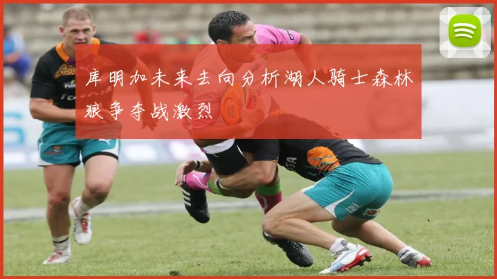 库明加未来去向分析湖人骑士森林狼争夺战激烈
