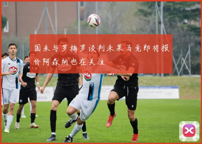 国米与罗梅罗谈判未果马竞即将报价阿森纳也在关注