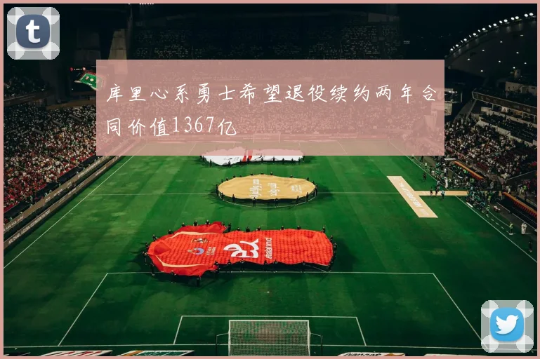 库里心系勇士希望退役续约两年合同价值1367亿