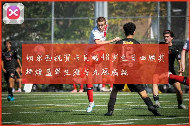 切尔西祝贺卡瓦略48岁生日回顾其辉煌蓝军生涯与九冠成就