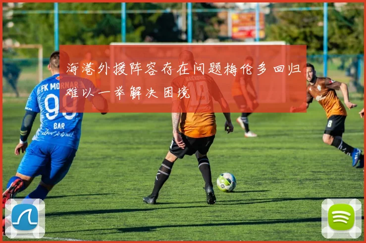 海港外援阵容存在问题梅伦多回归难以一举解决困境