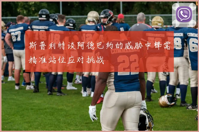 斯普利特谈阿德巴约的威胁中锋需精准站位应对挑战