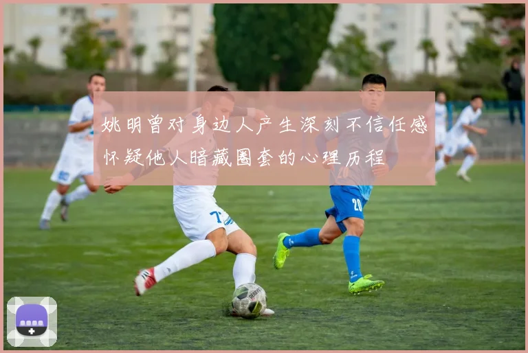 姚明曾对身边人产生深刻不信任感怀疑他人暗藏圈套的心理历程