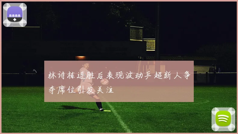 林诗栋连胜后表现波动乒超新人争夺席位引发关注