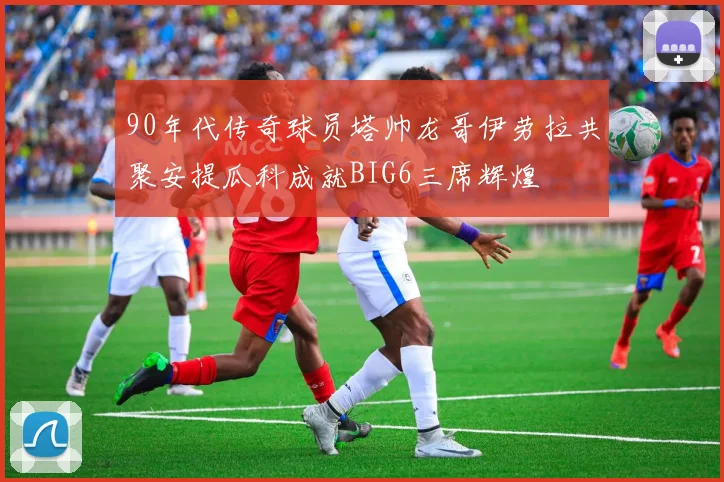 90年代传奇球员塔帅龙哥伊劳拉共聚安提瓜科成就BIG6三席辉煌