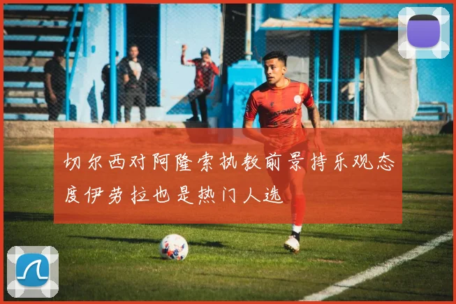 切尔西对阿隆索执教前景持乐观态度伊劳拉也是热门人选