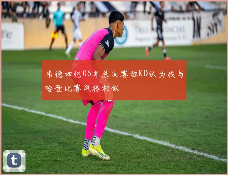 韦德回忆06年总决赛称KD认为我与哈登比赛风格相似
