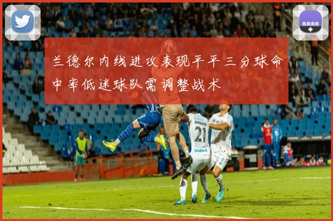 兰德尔内线进攻表现平平三分球命中率低迷球队需调整战术