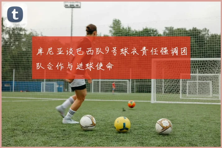 库尼亚谈巴西队9号球衣责任强调团队合作与进球使命