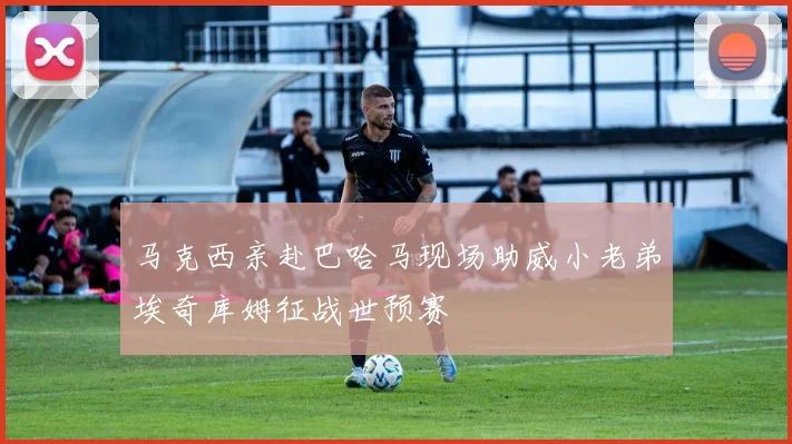 马克西亲赴巴哈马现场助威小老弟埃奇库姆征战世预赛