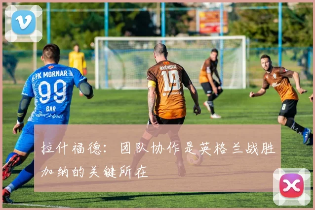 拉什福德：团队协作是英格兰战胜加纳的关键所在