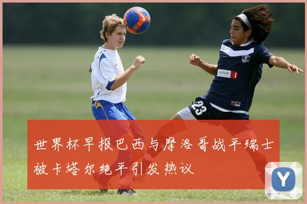 世界杯早报巴西与摩洛哥战平瑞士被卡塔尔绝平引发热议