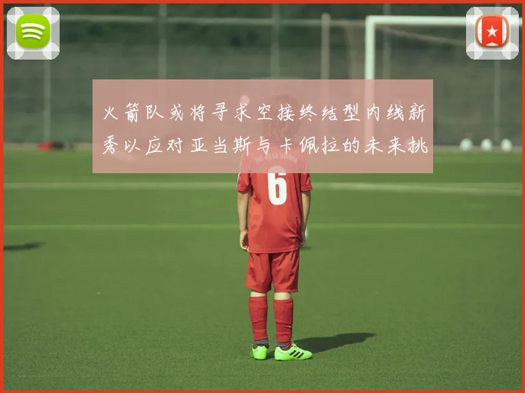 火箭队或将寻求空接终结型内线新秀以应对亚当斯与卡佩拉的未来挑战