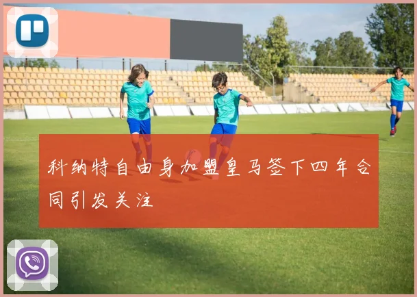 科纳特自由身加盟皇马签下四年合同引发关注