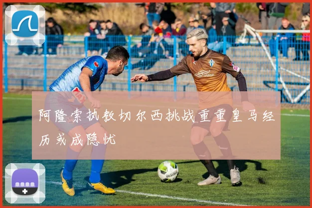 阿隆索执教切尔西挑战重重皇马经历或成隐忧