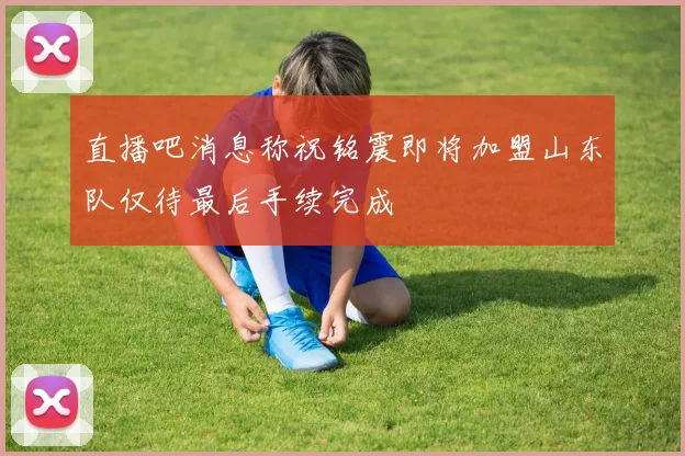 直播吧消息称祝铭震即将加盟山东队仅待最后手续完成