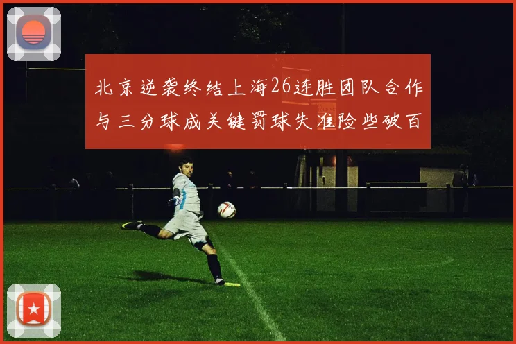 北京逆袭终结上海26连胜团队合作与三分球成关键罚球失准险些破百