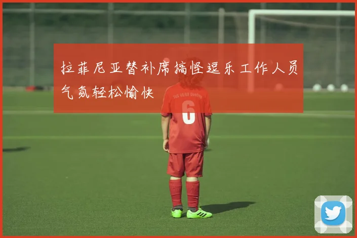 拉菲尼亚替补席搞怪逗乐工作人员气氛轻松愉快
