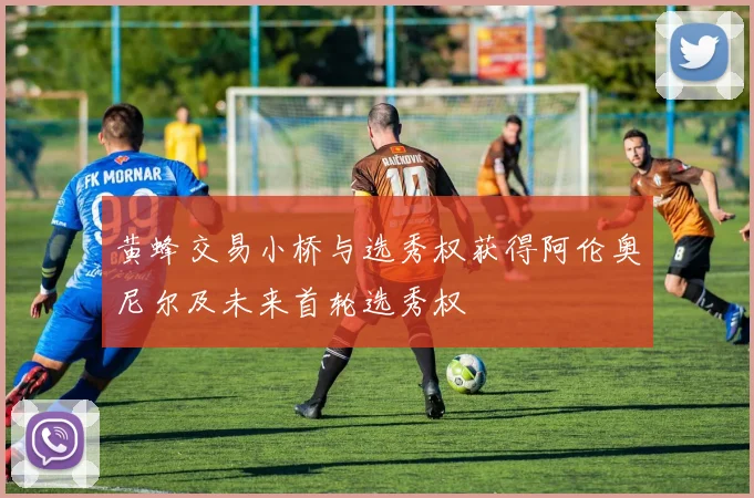 黄蜂交易小桥与选秀权获得阿伦奥尼尔及未来首轮选秀权