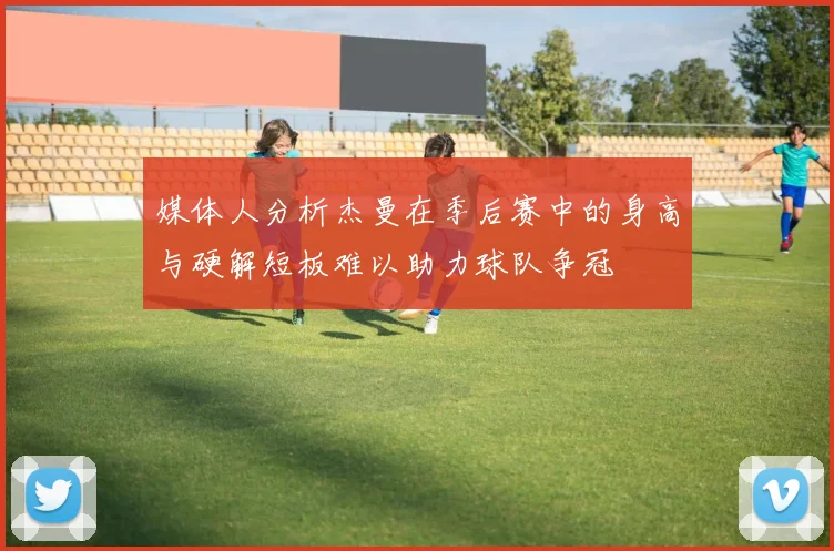 媒体人分析杰曼在季后赛中的身高与硬解短板难以助力球队争冠