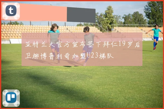 亚特兰大官方宣布签下拜仁19岁后卫柳博普利奇加盟U23梯队