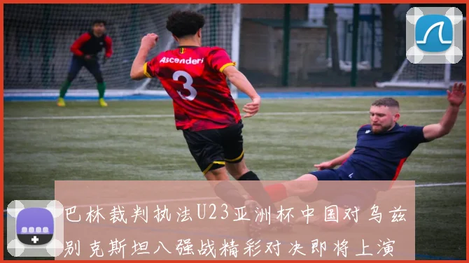 巴林裁判执法U23亚洲杯中国对乌兹别克斯坦八强战精彩对决即将上演
