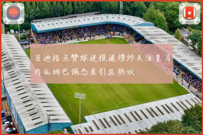 吕迪格点赞球迷报道穆帅关注皇马内乱姆巴佩态度引发热议