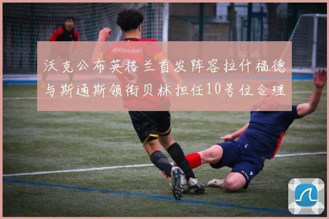 沃克公布英格兰首发阵容拉什福德与斯通斯领衔贝林担任10号位合理性分析