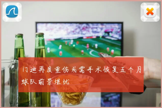 门迪再度重伤或需手术恢复五个月球队前景堪忧