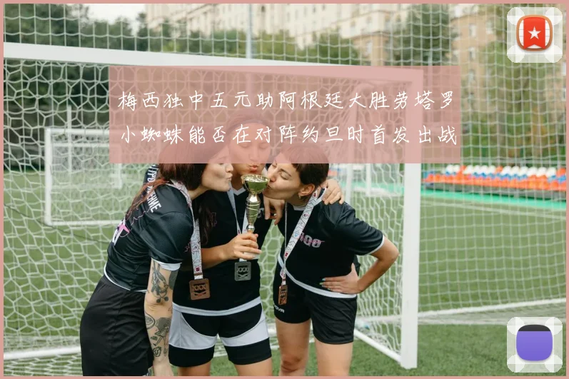 梅西独中五元助阿根廷大胜劳塔罗小蜘蛛能否在对阵约旦时首发出战