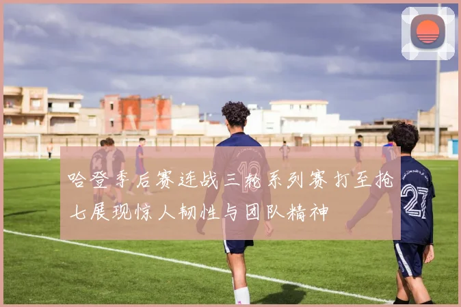 哈登季后赛连战三轮系列赛打至抢七展现惊人韧性与团队精神