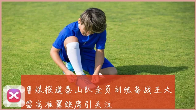 鲁媒报道泰山队全员训练备战王大雷高准翼缺席引关注