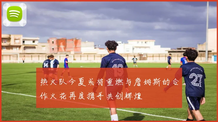 热火队今夏或将重燃与詹姆斯的合作火花再度携手共创辉煌