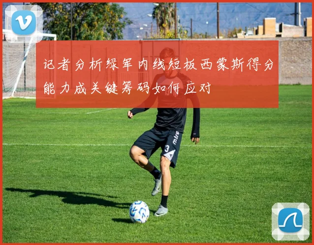 记者分析绿军内线短板西蒙斯得分能力成关键筹码如何应对