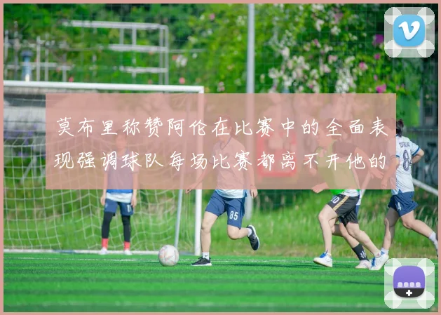 莫布里称赞阿伦在比赛中的全面表现强调球队每场比赛都离不开他的贡献