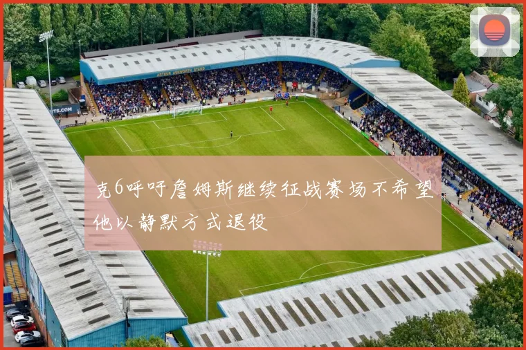 克6呼吁詹姆斯继续征战赛场不希望他以静默方式退役