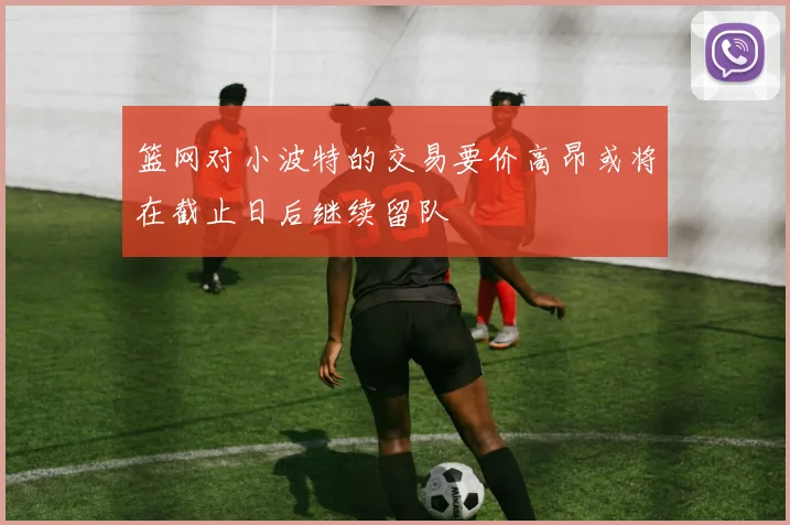 篮网对小波特的交易要价高昂或将在截止日后继续留队