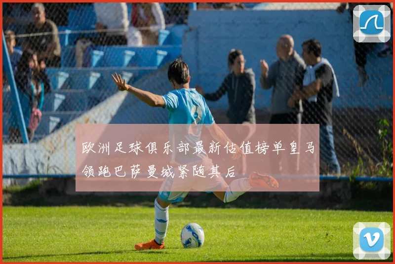 欧洲足球俱乐部最新估值榜单皇马领跑巴萨曼城紧随其后