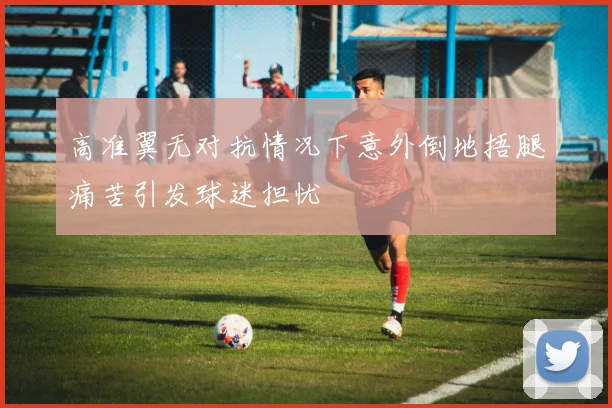高准翼无对抗情况下意外倒地捂腿痛苦引发球迷担忧
