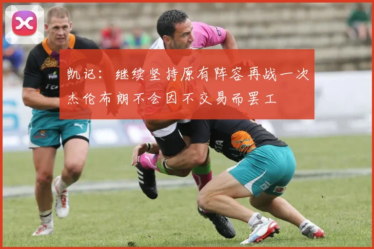 凯记：继续坚持原有阵容再战一次杰伦布朗不会因不交易而罢工